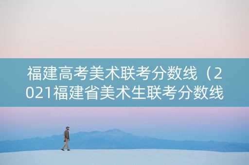 福建高考美术联考分数线（2021福建省美术生联考分数线）
