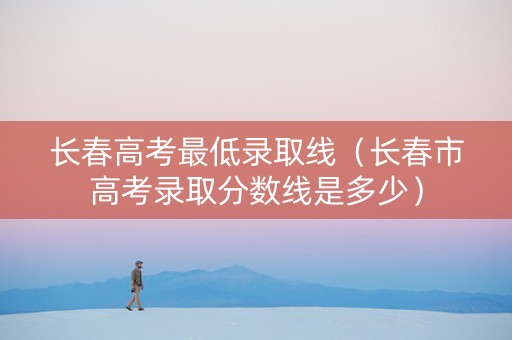 长春高考最低录取线（长春市高考录取分数线是多少）