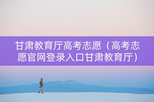 甘肃教育厅高考志愿（高考志愿官网登录入口甘肃教育厅）