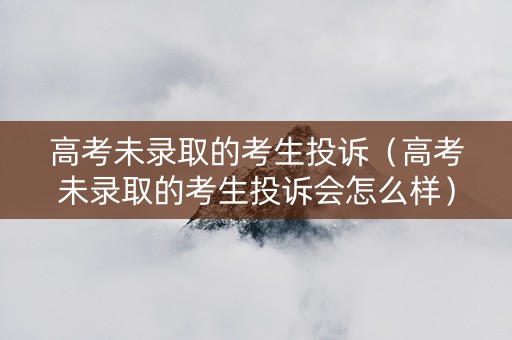 高考未录取的考生投诉（高考未录取的考生投诉会怎么样）