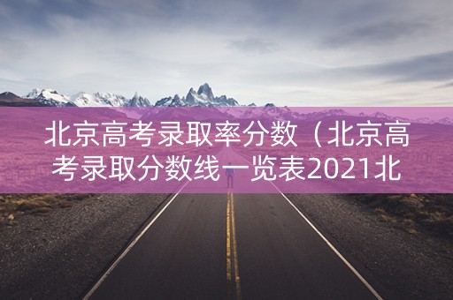 北京高考录取率分数（北京高考录取分数线一览表2021北京）