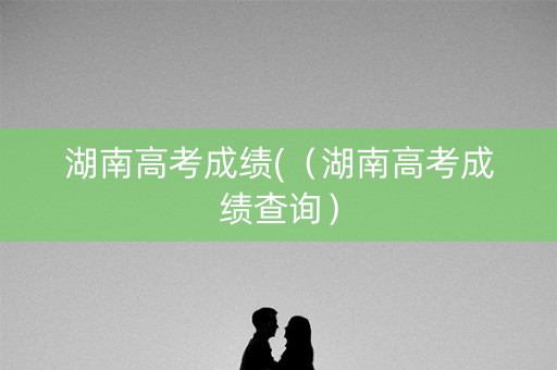 湖南高考成绩(（湖南高考成绩查询）