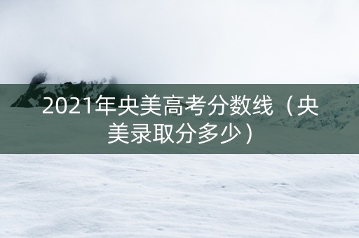 2021年央美高考分数线（央美录取分多少）