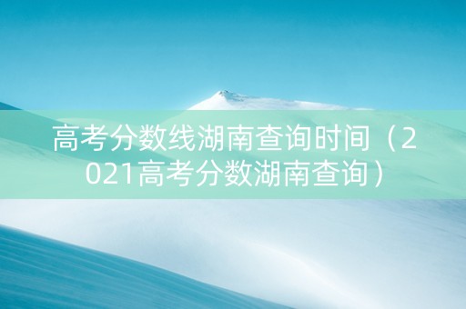 高考分数线湖南查询时间（2021高考分数湖南查询）