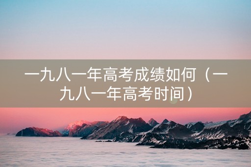一九八一年高考成绩如何（一九八一年高考时间）