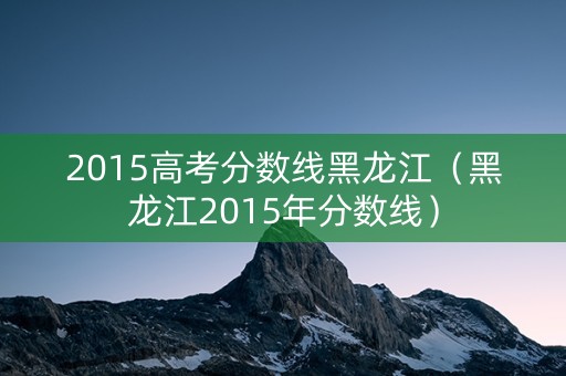 2015高考分数线黑龙江（黑龙江2015年分数线）