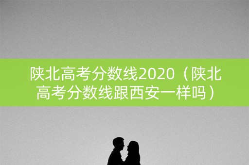 陕北高考分数线2020（陕北高考分数线跟西安一样吗）