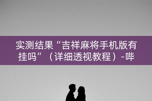 实测结果“吉祥麻将手机版有挂吗”（详细透视教程）-哔哩哔哩