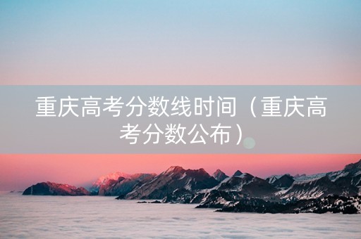 重庆高考分数线时间（重庆高考分数公布）