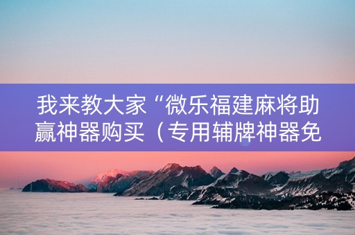 我来教大家“微乐福建麻将助赢神器购买（专用辅牌神器免安装）