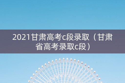2021甘肃高考c段录取（甘肃省高考录取c段）