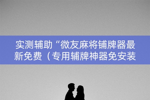 实测辅助“微友麻将铺牌器最新免费（专用辅牌神器免安装）
