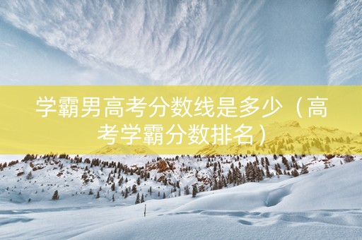 学霸男高考分数线是多少（高考学霸分数排名）