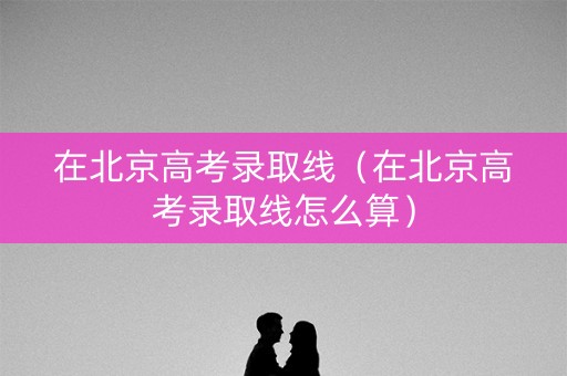 在北京高考录取线（在北京高考录取线怎么算）