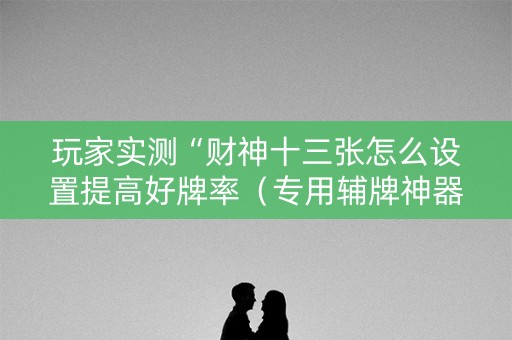 玩家实测“财神十三张怎么设置提高好牌率（专用辅牌神器免安装）