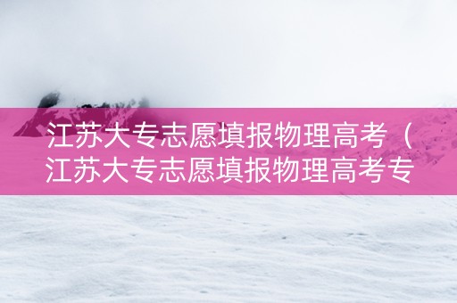 江苏大专志愿填报物理高考（江苏大专志愿填报物理高考专业）