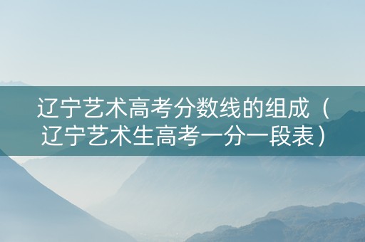 辽宁艺术高考分数线的组成（辽宁艺术生高考一分一段表）