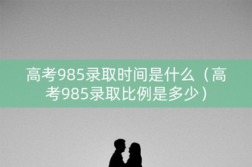 高考985录取时间是什么（高考985录取比例是多少）