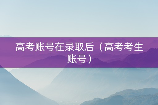 高考账号在录取后（高考考生账号）