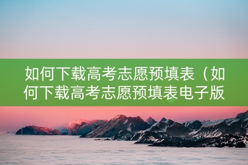 如何下载高考志愿预填表（如何下载高考志愿预填表电子版）
