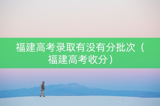 福建高考录取有没有分批次（福建高考收分）
