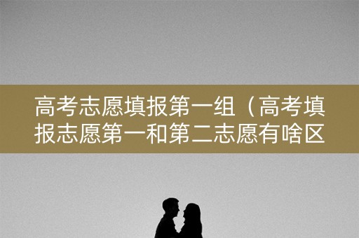高考志愿填报第一组（高考填报志愿第一和第二志愿有啥区别）