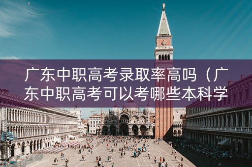 广东中职高考录取率高吗（广东中职高考可以考哪些本科学校）