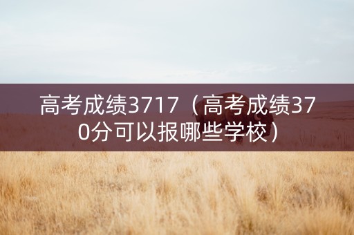高考成绩3717（高考成绩370分可以报哪些学校）