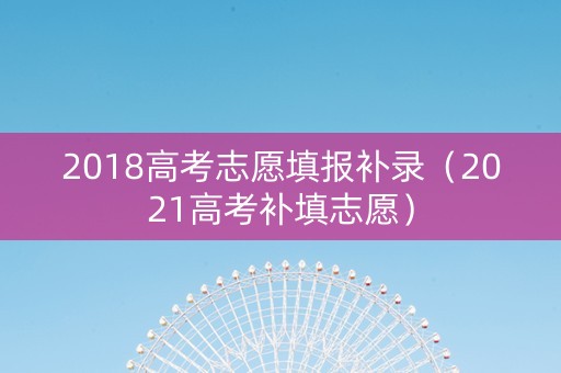 2018高考志愿填报补录（2021高考补填志愿）