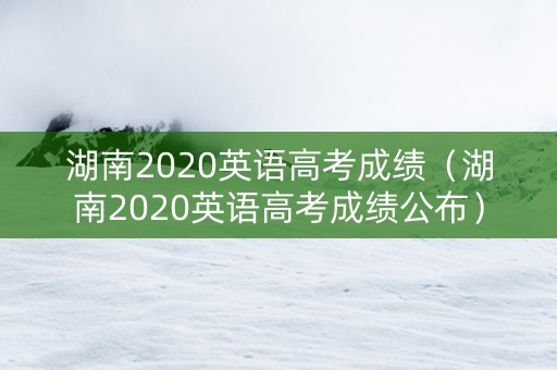 湖南2020英语高考成绩（湖南2020英语高考成绩公布）