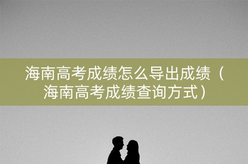 海南高考成绩怎么导出成绩（海南高考成绩查询方式）
