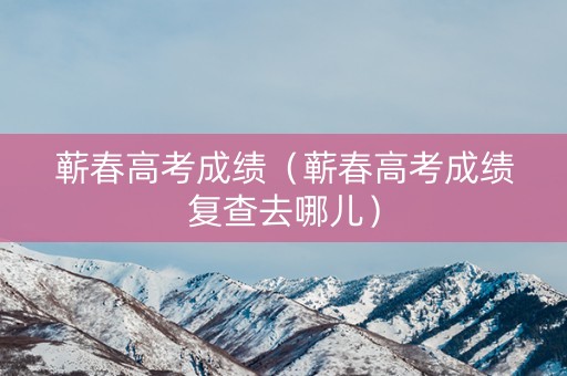 蕲春高考成绩（蕲春高考成绩复查去哪儿）
