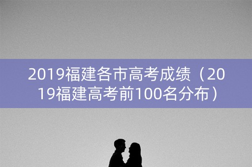 2019福建各市高考成绩（2019福建高考前100名分布）