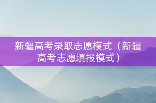 新疆高考录取志愿模式（新疆高考志愿填报模式）