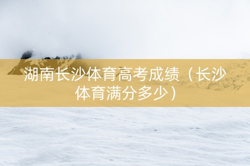 湖南长沙体育高考成绩（长沙体育满分多少）