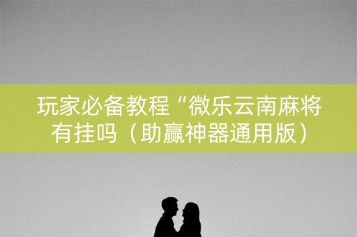 玩家必备教程“微乐云南麻将有挂吗（助赢神器通用版）