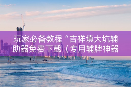 玩家必备教程“吉祥填大坑辅助器免费下载（专用辅牌神器免安装）