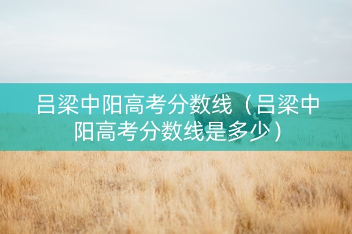 吕梁中阳高考分数线（吕梁中阳高考分数线是多少）