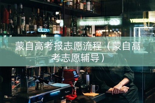 蒙自高考报志愿流程（蒙自高考志愿辅导）