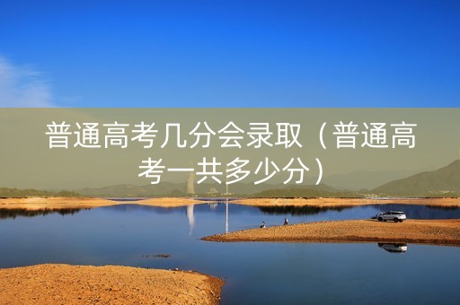 普通高考几分会录取（普通高考一共多少分）