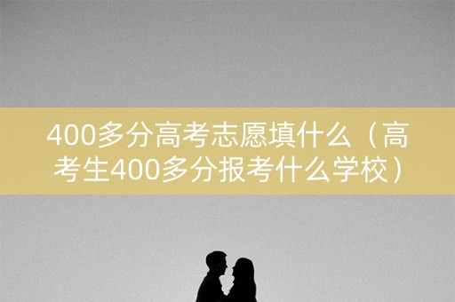 400多分高考志愿填什么（高考生400多分报考什么学校）