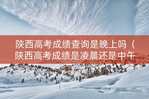 陕西高考成绩查询是晚上吗（陕西高考成绩是凌晨还是中午）
