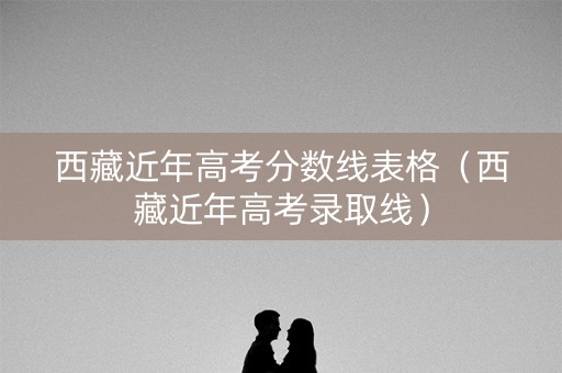西藏近年高考分数线表格（西藏近年高考录取线）