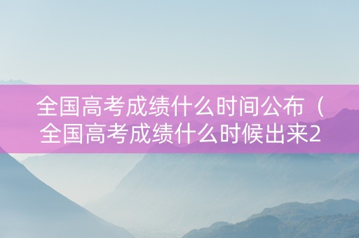 全国高考成绩什么时间公布（全国高考成绩什么时候出来2021）