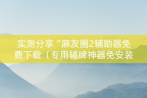 实测分享“麻友圈2辅助器免费下载（专用辅牌神器免安装）