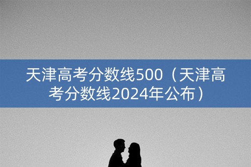 天津高考分数线500（天津高考分数线2024年公布）