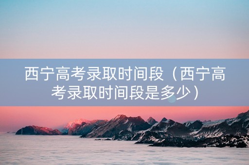 西宁高考录取时间段（西宁高考录取时间段是多少）