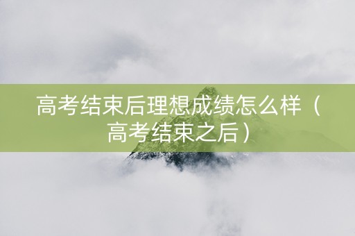 高考结束后理想成绩怎么样（高考结束之后）