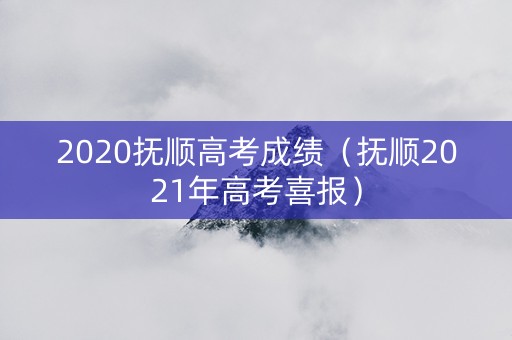 2020抚顺高考成绩（抚顺2021年高考喜报）