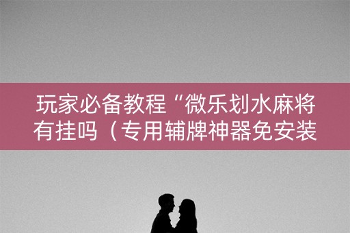 玩家必备教程“微乐划水麻将有挂吗（专用辅牌神器免安装）